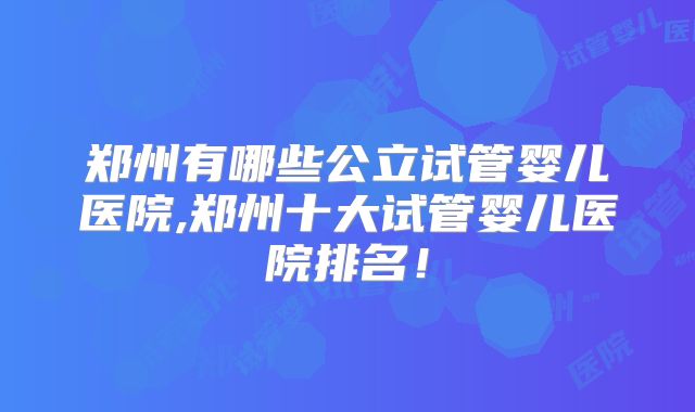 郑州有哪些公立试管婴儿医院,郑州十大试管婴儿医院排名!