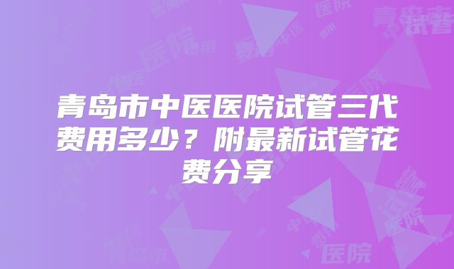 青岛市中医医院试管三代费用多少?附最新试管花费分享