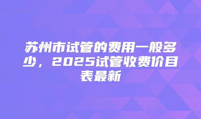 苏州市试管的费用一般多少,2025试管收费价目表最新
