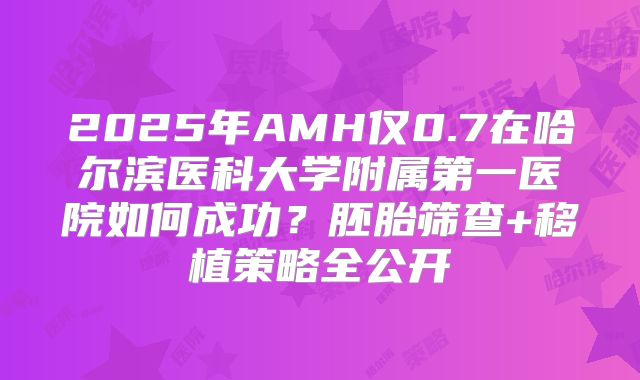 2025年AMH仅0.7在哈尔滨医科大学附属第一医院如何成功?胚胎筛查+移植策略全公开