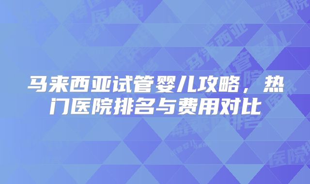 马来西亚试管婴儿攻略,热门医院排名与费用对比