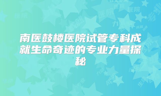 南医鼓楼医院试管专科成就生命奇迹的专业力量探秘