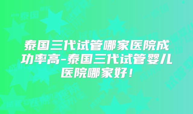 泰国三代试管哪家医院成功率高-泰国三代试管婴儿医院哪家好！
