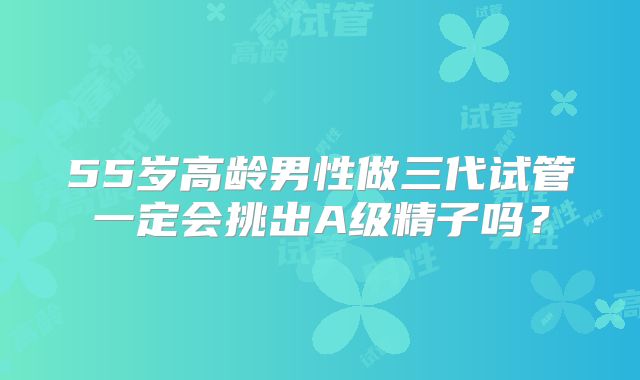 55岁高龄男性做三代试管一定会挑出A级精子吗？