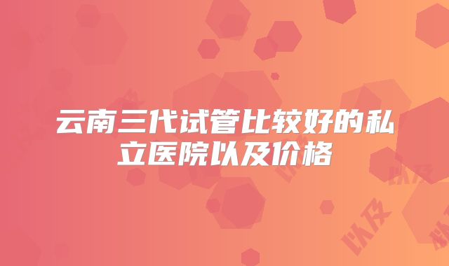 云南三代试管比较好的私立医院以及价格