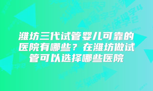 潍坊三代试管婴儿可靠的医院有哪些?在潍坊做试管可以选择哪些医院