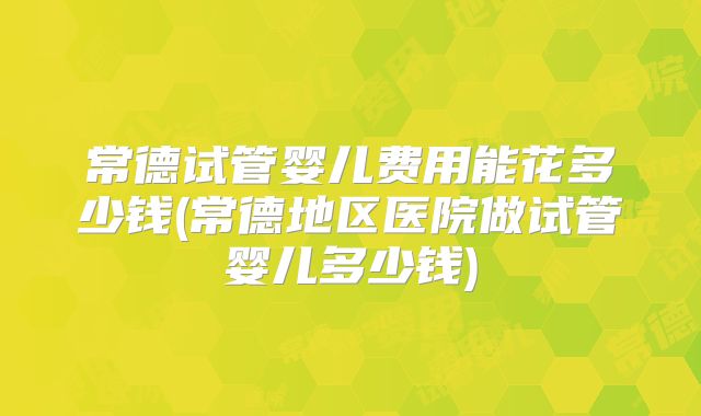 常德试管婴儿费用能花多少钱(常德地区医院做试管婴儿多少钱)