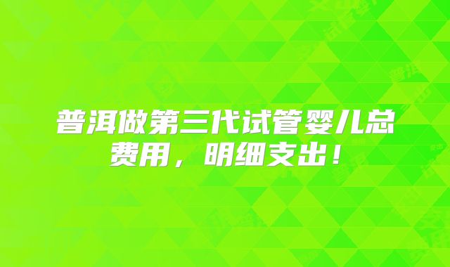 普洱做第三代试管婴儿总费用,明细支出!
