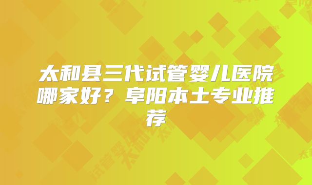 太和县三代试管婴儿医院哪家好?阜阳本土专业推荐