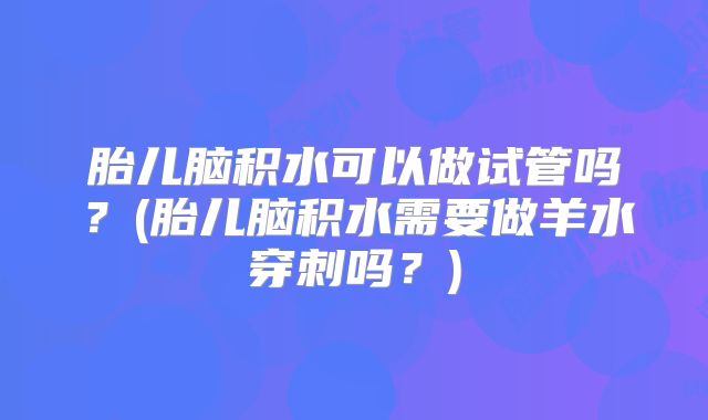 胎儿脑积水可以做试管吗？(胎儿脑积水需要做羊水穿刺吗？)