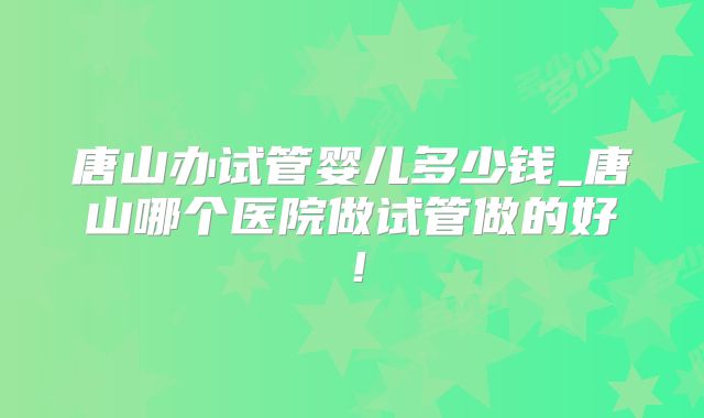 唐山办试管婴儿多少钱_唐山哪个医院做试管做的好!