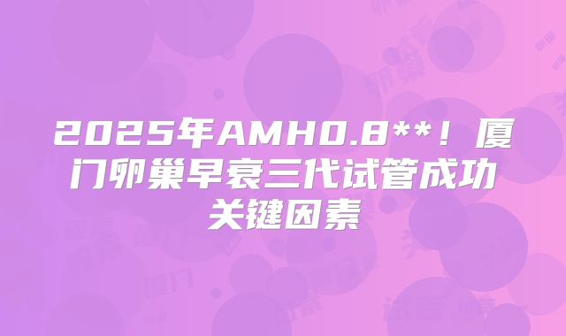 2025年AMH0.8**!厦门卵巢早衰三代试管成功关键因素