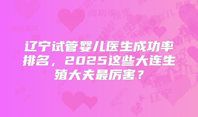 辽宁试管婴儿医生成功率排名，2025这些大连生殖大夫最厉害？