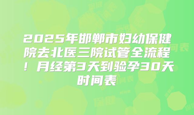 2025年邯郸市妇幼保健院去北医三院试管全流程！月经第3天到验孕30天时间表