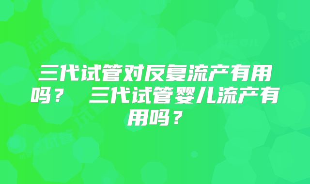 三代试管对反复流产有用吗? 三代试管婴儿流产有用吗?