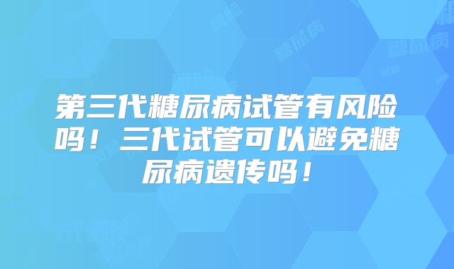 第三代糖尿病试管有风险吗！三代试管可以避免糖尿病遗传吗！