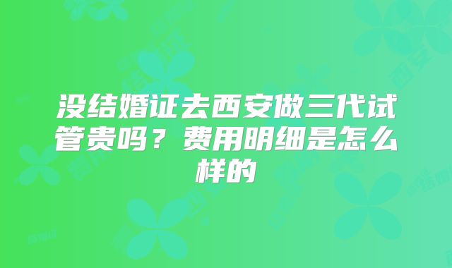 没结婚证去西安做三代试管贵吗？费用明细是怎么样的