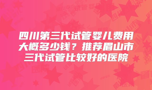 四川第三代试管婴儿费用大概多少钱?推荐眉山市三代试管比较好的医院