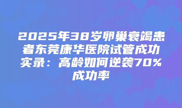 2025年38岁卵巢衰竭患者东莞康华医院试管成功实录:高龄如何逆袭70%成功率
