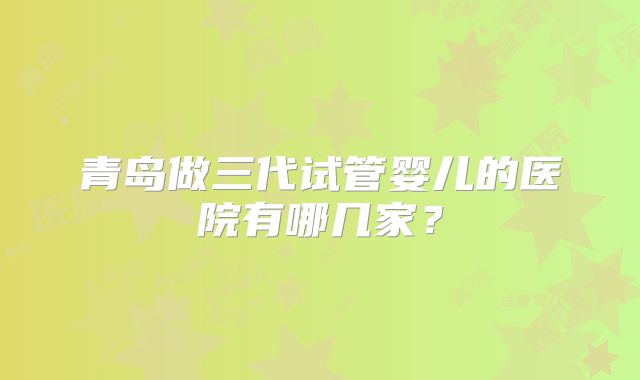青岛做三代试管婴儿的医院有哪几家?