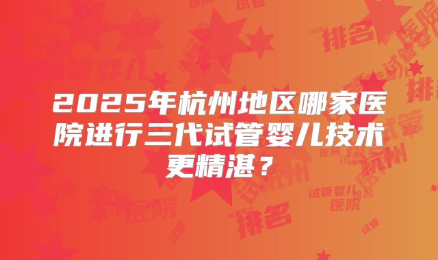 2025年杭州地区哪家医院进行三代试管婴儿技术更精湛?