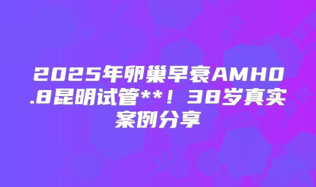 2025年卵巢早衰AMH0.8昆明试管**!38岁真实案例分享