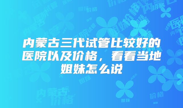内蒙古三代试管比较好的医院以及价格，看看当地姐妹怎么说