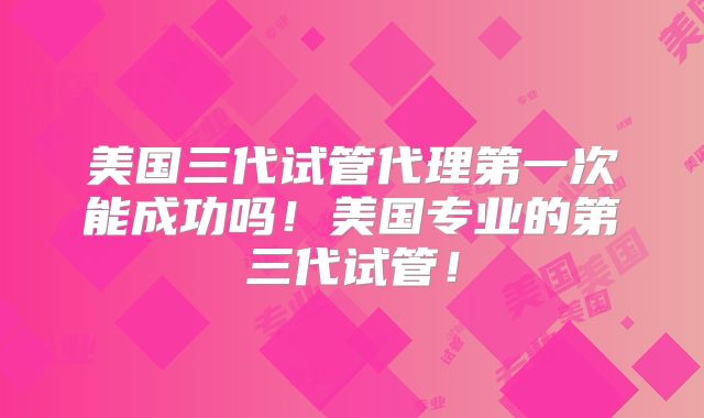 美国三代试管代理第一次能成功吗！美国专业的第三代试管！