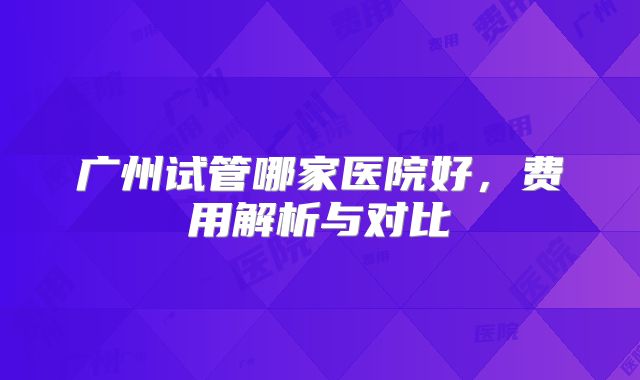 广州试管哪家医院好,费用解析与对比