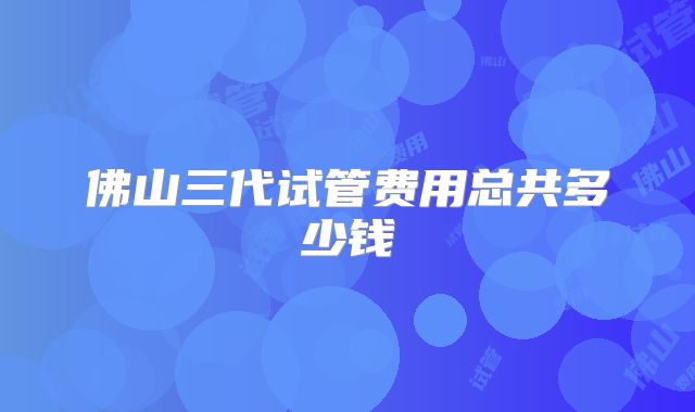 佛山三代试管费用总共多少钱