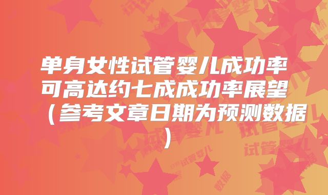 单身女性试管婴儿成功率可高达约七成成功率展望(参考文章日期为预测数据)