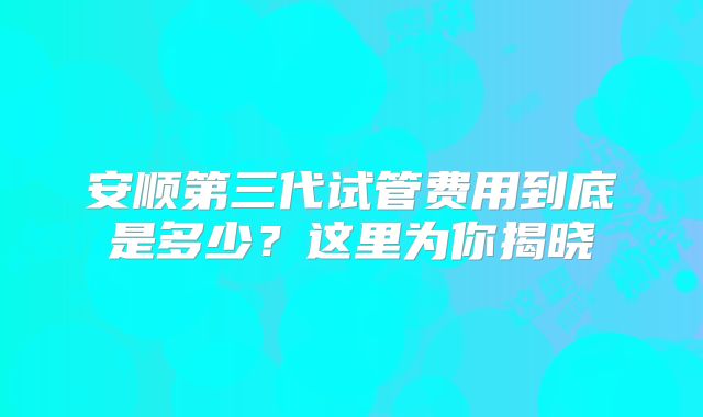 安顺第三代试管费用到底是多少?这里为你揭晓