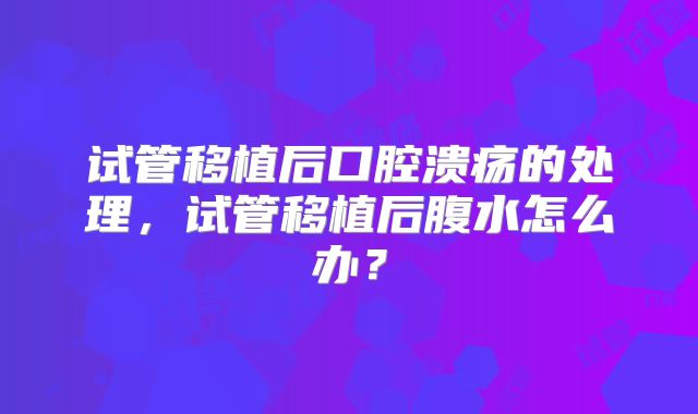 试管移植后口腔溃疡的处理，试管移植后腹水怎么办？