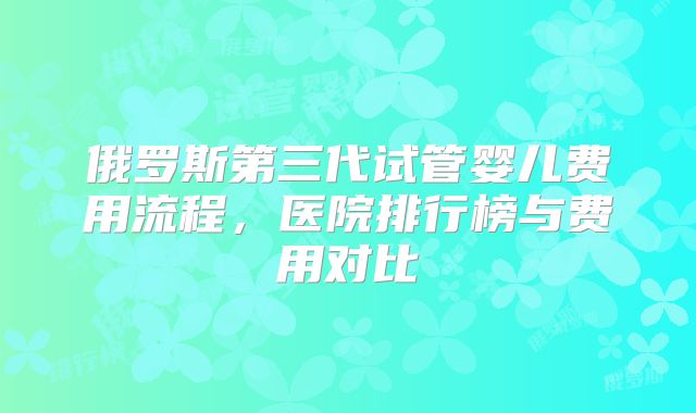 俄罗斯第三代试管婴儿费用流程,医院排行榜与费用对比