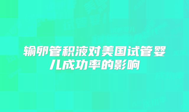 输卵管积液对美国试管婴儿成功率的影响