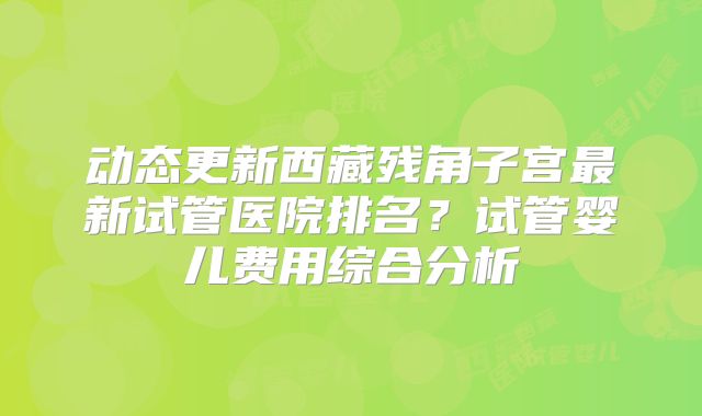 动态更新西藏残角子宫最新试管医院排名？试管婴儿费用综合分析
