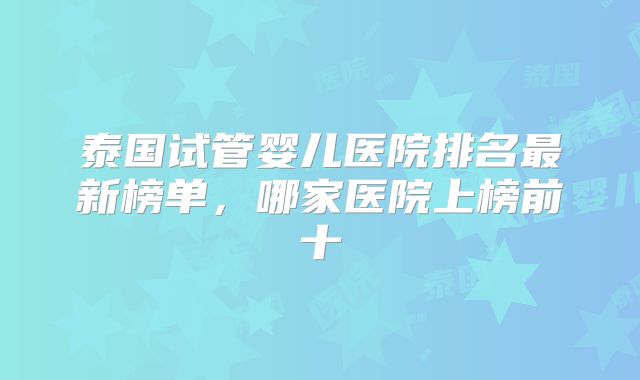 泰国试管婴儿医院排名最新榜单,哪家医院上榜前十