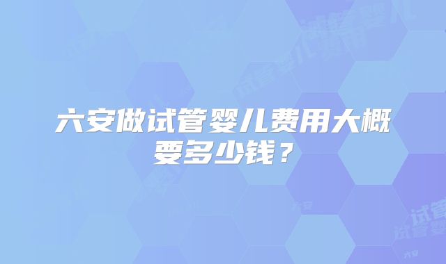 六安做试管婴儿费用大概要多少钱?