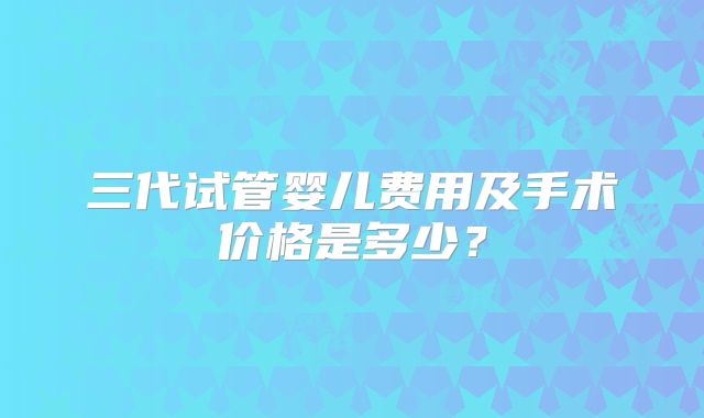 三代试管婴儿费用及手术价格是多少？