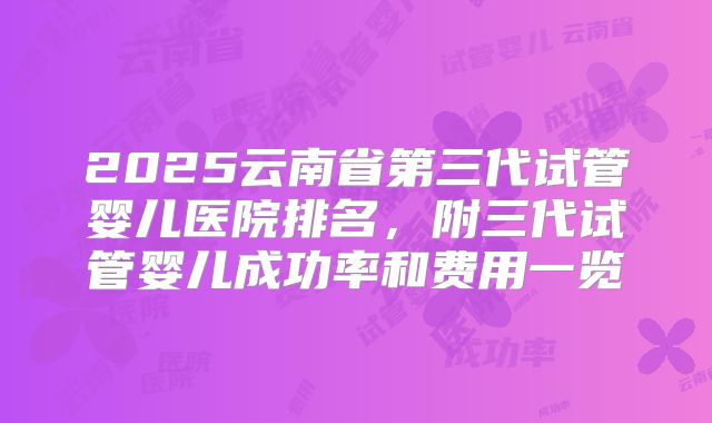 2025云南省第三代试管婴儿医院排名,附三代试管婴儿成功率和费用一览