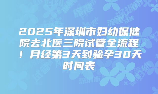 2025年深圳市妇幼保健院去北医三院试管全流程！月经第3天到验孕30天时间表