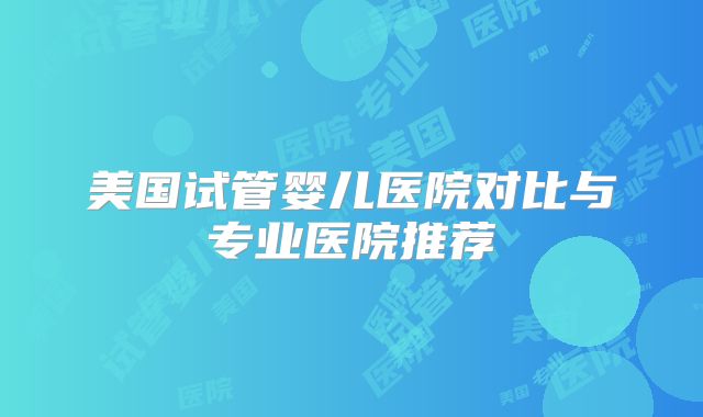 美国试管婴儿医院对比与专业医院推荐