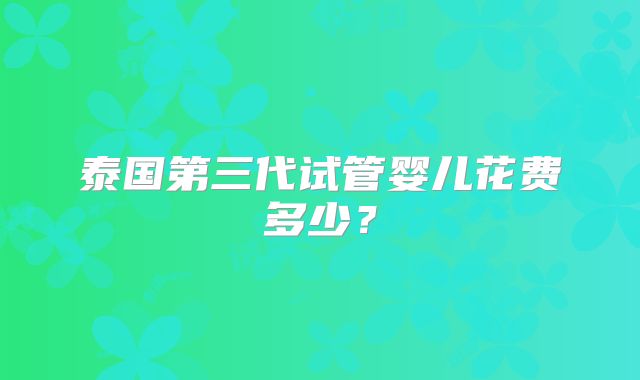 泰国第三代试管婴儿花费多少?