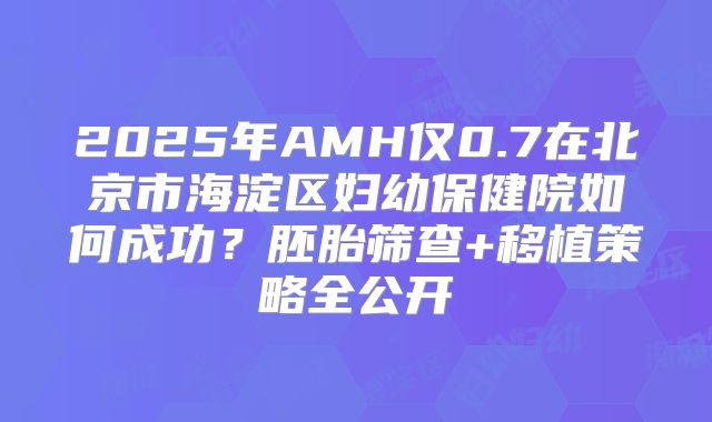 2025年AMH仅0.7在北京市海淀区妇幼保健院如何成功?胚胎筛查+移植策略全公开
