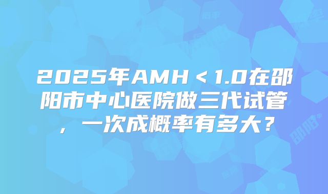 2025年AMH＜1.0在邵阳市中心医院做三代试管，一次成概率有多大？