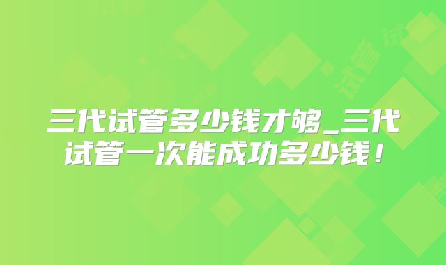 三代试管多少钱才够_三代试管一次能成功多少钱!