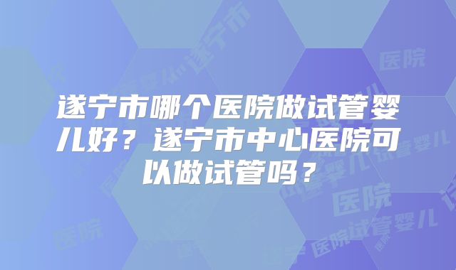 遂宁市哪个医院做试管婴儿好?遂宁市中心医院可以做试管吗?