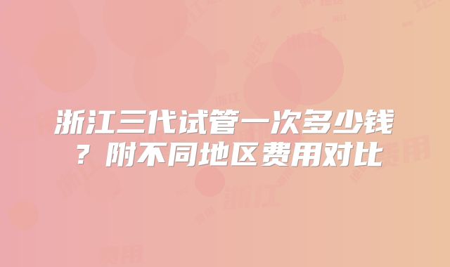浙江三代试管一次多少钱？附不同地区费用对比