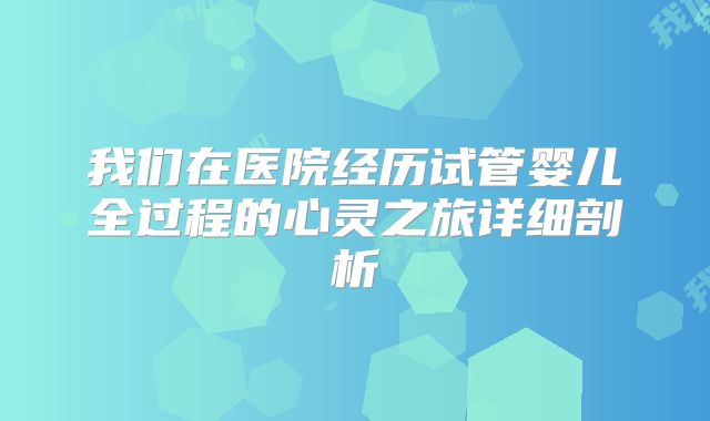 我们在医院经历试管婴儿全过程的心灵之旅详细剖析