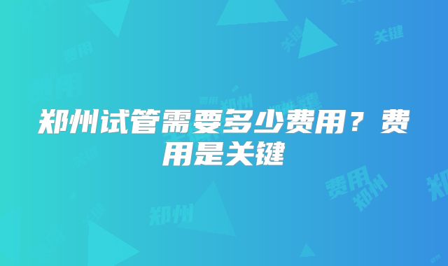 郑州试管需要多少费用？费用是关键